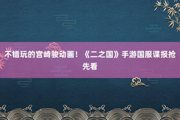 不错玩的宫崎骏动画!《二之国》手游国服谍报抢先看